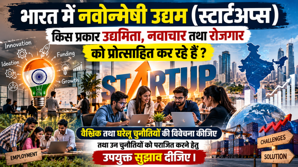 भारत में नवोन्मेषी उद्यम (स्टार्टअप्स) किस प्रकार उद्यमिता, नवाचार तथा रोजगार को प्रोत्साहित कर रहे हैं? उनकी कार्यप्रणाली में वैश्विक तथा घरेलू चुनौतियों की विवेचना कीजिए तथा उन चुनौतियों को पराजित करने हेतु उपयुक्त सुझाव दीजिए।    (उत्तर 250 शब्दों में दीजिए)[GS3 ECONOMY-UPSC 2026]